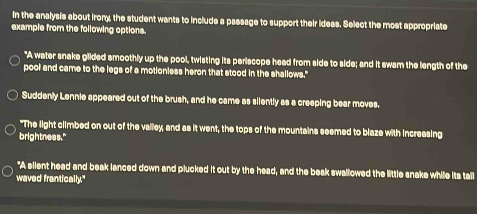 In the analysis about irony, the student wants to include a passage to support their ideas. Select the most appropriate 
example from the following options. 
"A water snake glided smoothly up the pool, twisting its periscope head from side to side; and it swam the length of the 
pool and came to the legs of a motionless heron that stood in the shallows." 
Suddenly Lennie appeared out of the brush, and he came as silently as a creeping bear moves. 
"The light climbed on out of the valley, and as it went, the tops of the mountains seemed to blaze with increasing 
brightness." 
"A silent head and beak lanced down and plucked it out by the head, and the beak swallowed the little snake while its tall 
waved frantically."