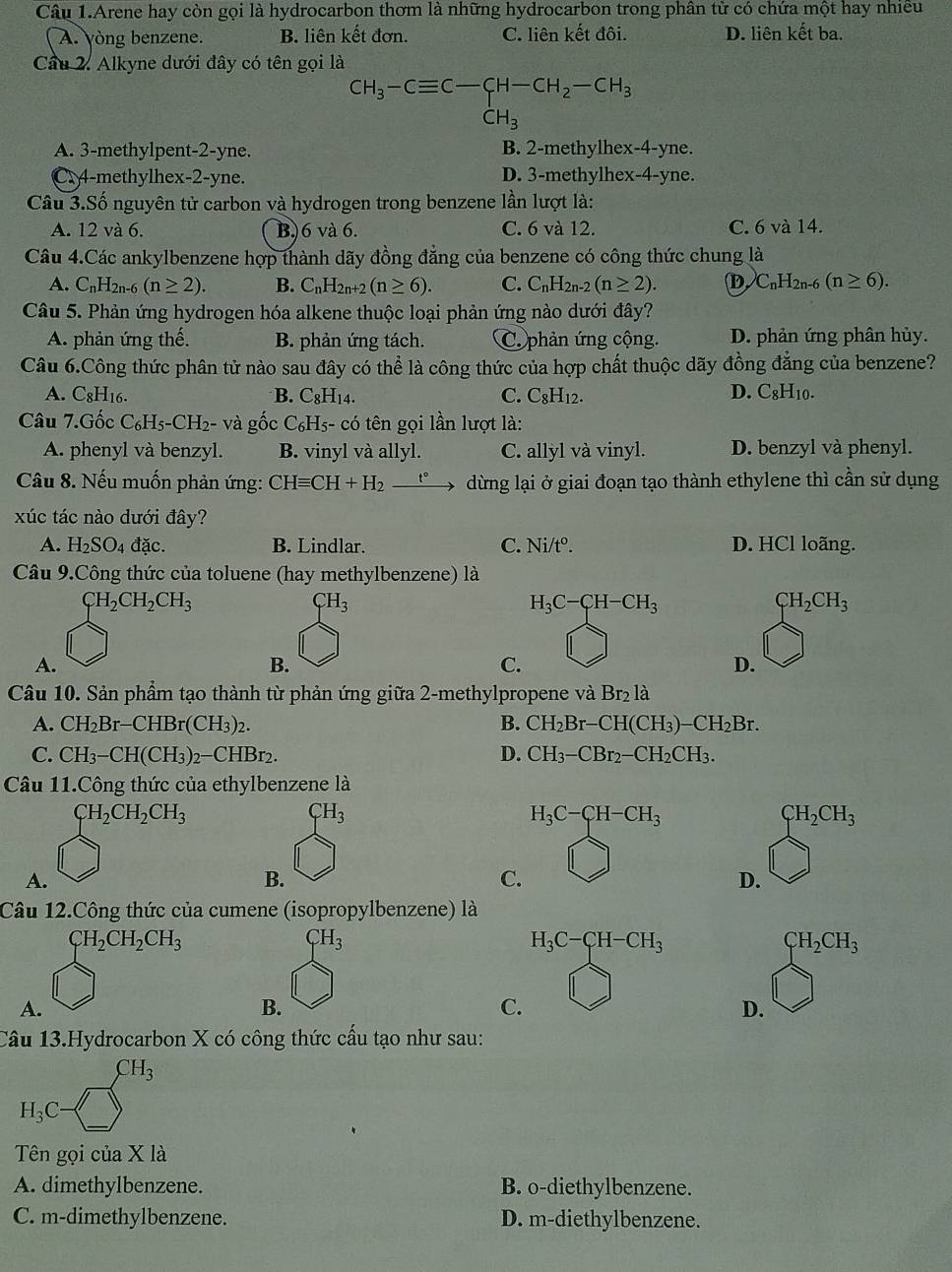 Câu 1.Arene hay còn gọi là hydrocarbon thơm là những hydrocarbon trong phân từ có chứa một hay nhiều
A. yòng benzene. B. liên kết đơn. C. liên kết đôi. D. liên kết ba.
Cầu 2. Alkyne dưới đây có tên gọi là
CH_3-Cequiv C-CH-CH_2-CH_3
CH_3
A. 3-methylpent-2-yne. B. 2-methylhex-4-yne.
C. 4-methylhex-2-yne. D. 3-methylhex-4-yne.
Câu 3.Số nguyên tử carbon và hydrogen trong benzene lần lượt là:
A. 12 và 6. B)6 và 6. C. 6 và 12. C. 6 và 14.
Câu 4.Các ankylbenzene hợp thành dãy đồng đẳng của benzene có công thức chung là
A. C_nH_2n-6(n≥ 2). B. C_nH_2n+2(n≥ 6). C. C_nH_2n-2(n≥ 2). D C_nH_2n-6(n≥ 6).
Câu 5. Phản ứng hydrogen hóa alkene thuộc loại phản ứng nào dưới đây?
A. phản ứng thế. B. phản ứng tách. C. phản ứng cộng. D. phản ứng phân hủy.
Câu 6.Công thức phân tử nào sau đây có thể là công thức của hợp chất thuộc dãy đồng đẳng của benzene?
A. C8H16. B. C_8H_1 1
C. C_8H_12. D. C_8H_10.
Câu 7.Gốc C_6H_5-CH_2- và gốc C₆Hs- có tên gọi lần lượt là:
A. phenyl và benzyl. B. vinyl và allyl. C. allyl và vinyl. D. benzyl và phenyl.
Câu 8. Nếu muốn phản ứng: CHequiv CH+H_2xrightarrow t° dừng lại ở giai đoạn tạo thành ethylene thì cần sử dụng
xúc tác nào dưới đây?
A. H_2SO_4 đặc. B. Lindlar. C. Ni/t^o. D. HCl loãng.
Câu 9.Công thức của toluene (hay methylbenzene) là
CH_2CH_2CH_3
CH_3
H_3C-CH-CH_3
CH_2CH_3
A.
B.
C.
D.
Câu 10. Sản phẩm tạo thành từ phản ứng giữa 2-methylpropene và Br_2la
A. CH_2Br-CHBr(CH_3)_2. B. CH_2Br-CH(CH_3)-CH_2Br.
C. CH_3-CH(CH_3)_2-CHBr_2. D. CH_3-CBr_2-CH_2CH_3.
Câu 11.Công thức của ethylbenzene là
CH_2CH_2CH_3
CH_3
H_3C-CH-CH_3
CH_2CH_3
A.
B.
C.
D.
Câu 12.Công thức của cumene (isopropylbenzene) là
CH_2CH_2CH_3
CH_3
H_3C-CH-CH_3
CH_2CH_3
A.
B.
C.
D.
Câu 13.Hydrocarbon X có công thức cấu tạo như sau:
CH_3
H_3C
Tên gọi của X là
A. dimethylbenzene. B. o-diethylbenzene.
C. m-dimethylbenzene. D. m-diethylbenzene.