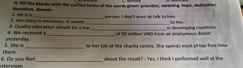 Djoonate C. dévote 
II. Fill the blanks with the correct forms of the words given: prioritize, meaning, hope, dedication, 
boredom, donate 
1. He is a _person. I don't want to talk to him. 
2. Her story is nonsense. It seems _to me. 
3. Quality education should be a top _in developing countries. 
4. We received a_ of 50 million VND from an anonymous donor 
yesterday. 
5. She is _to her job at the charity centre. She spends most of her free time 
there. 
6. Do you feel_ about the result? - Yes, I think I performed well at the 
interview.