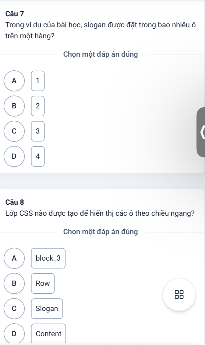 Trong ví dụ của bài học, slogan được đặt trong bao nhiêu ô
trên một hàng?
Chọn một đáp án đúng
A 1
B 2
C 3
D 4
Câu 8
Lớp CSS nào được tạo để hiển thị các ô theo chiều ngang?
Chọn một đáp án đúng
A block_ 3
B Row
C Slogan
D Content