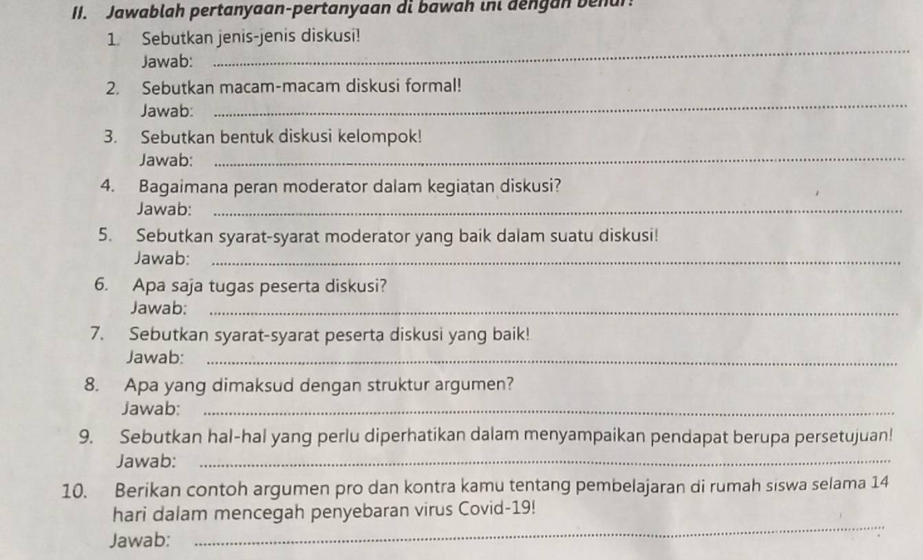 Jawablah pertanyaan-pertanyaan di bawah ini dengan behur! 
_ 
1. Sebutkan jenis-jenis diskusi! 
Jawab: 
_ 
2. Sebutkan macam-macam diskusi formal! 
Jawab: 
_ 
3. Sebutkan bentuk diskusi kelompok! 
Jawab: 
4. Bagaimana peran moderator dalam kegiatan diskusi? 
Jawab:_ 
5. Sebutkan syarat-syarat moderator yang baik dalam suatu diskusi! 
Jawab:_ 
6. Apa saja tugas peserta diskusi? 
Jawab:_ 
7. Sebutkan syarat-syarat peserta diskusi yang baik! 
Jawab:_ 
8. Apa yang dimaksud dengan struktur argumen? 
Jawab:_ 
9. Sebutkan hal-hal yang perlu diperhatikan dalam menyampaikan pendapat berupa persetujuan! 
Jawab:_ 
10. Berikan contoh argumen pro dan kontra kamu tentang pembelajaran di rumah siswa selama 14
_ 
hari dalam mencegah penyebaran virus Covid-19! 
Jawab: