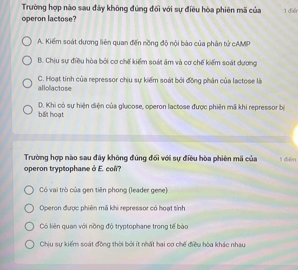 Trường hợp nào sau đây không đúng đối với sự điều hòa phiên mã của 1 điển
operon lactose?
A. Kiểm soát dương liên quan đến nồng độ nội bào của phân tử cAMP
B. Chịu sự điều hòa bởi cơ chế kiểm soát âm và cơ chế kiểm soát dương
C. Hoạt tính của repressor chịu sự kiểm soát bởi đồng phân của lactose là
allolactose
D. Khi có sự hiện diện của glucose, operon lactose được phiên mã khi repressor bị
bất hoạt
Trường hợp nào sau đây không đúng đối với sự điều hòa phiên mã của 1 điểm
operon tryptophane ở E. coli?
Có vai trò của gen tiên phong (leader gene)
Operon được phiên mã khi repressor có hoạt tính
Có liên quan với nồng độ tryptophane trong tế bào
Chịu sự kiểm soát đồng thời bởi ít nhất hai cơ chế điều hòa khác nhau