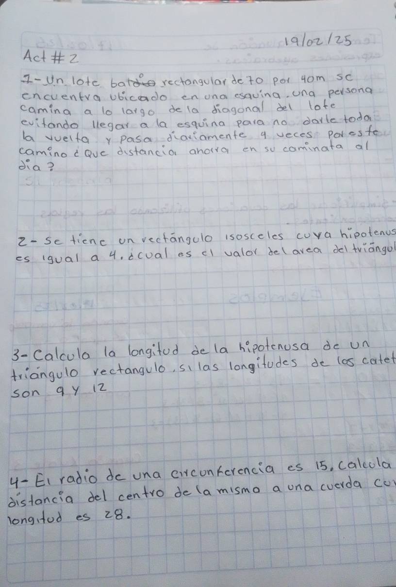 19102125 
Act 2 
I-Un lote batd rectongular do to po1 4om sc 
encuentra ubicado en una esauing, una persona 
caming a lo largo de la diagonal del lote 
evitando legar a la esquina para no darle toda 
la vuelfay pasa dariamente q veces Poresfe 
camino dave distancior anoira en su cominata al 
dia? 
2- Se ticnc on vectangulo isosceles cuva hipotenus 
es (gual a 4. dcual es cl valor de(avea del triāngo 
3- Calcula la longifod de la hipotenusa do un 
triangulo rectangulo, si las longitudes de los corfet 
son 9 y 12
4- EI radio de una circonferencia es 15, calcola 
distancia del centro de (a mismo a una cverda cu) 
longfod es 28.