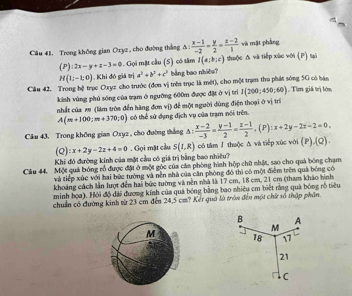 Trong không gian Oxyz , cho đường thẳng Δ:  (x-1)/-2 = y/2 = (z-2)/1  và mặt phẳng
(P):2x-y+z-3=0. Gọi mặt cầu (S) có tâm I(a;b;c) thuộc △ vdot a A  tiếp xúc với (P) tại
H(1;-1;0). Khi đó giá trị a^2+b^2+c^2 bằng bao nhiêu?
Câu 42. Trong hệ trục Oxyz cho trước (đơn vị trên trục là mét), cho một trạm thu phát sóng 5G có bán
kính vùng phủ sóng của trạm ở ngưỡng 600m được đặt ở vị trí I(200;450;60). Tìm giá trị lớn
nhất của m (làm tròn đến hàng đơn vị) để một người dùng điện thoại ở vị trí
A(m+100;m+370;0) có thể sử dụng dịch vụ của trạm nói trên.
Câu 43. Trong không gian Oxyz , cho đường thẳng 4 △ :  (x-2)/-3 = (y-1)/2 = (z-1)/2 ,(P):x+2y-2z-2=0,
(Q): x+2y-2z+4=0. Gọi mặt cầu S(I,R) có tâm Ⅰ thuộc Δ và tiếp xúc với (P), (0 2)
Khi đó đường kính của mặt cầu có giá trị bằng bao nhiêu?
Câu 44. Một quả bóng rổ được đặt ở một góc của căn phòng hình hộp chữ nhật, sao cho quả bóng chạm
và tiếp xúc với hai bức tường và nền nhà của căn phòng đó thì có một điểm trên quả bóng có
khoảng cách lần lượt đến hai bức tường và nền nhà là 17 cm, 18 cm, 21 cm (tham khảo hình
minh họa). Hỏi độ dài đương kính của quả bóng bằng bao nhiêu cm biết rằng quả bóng rỗ tiêu
chuẩn có đường kính từ 23 cm đến 24,5 cm? Kết quả là tròn đến một chữ số thập phân.
M