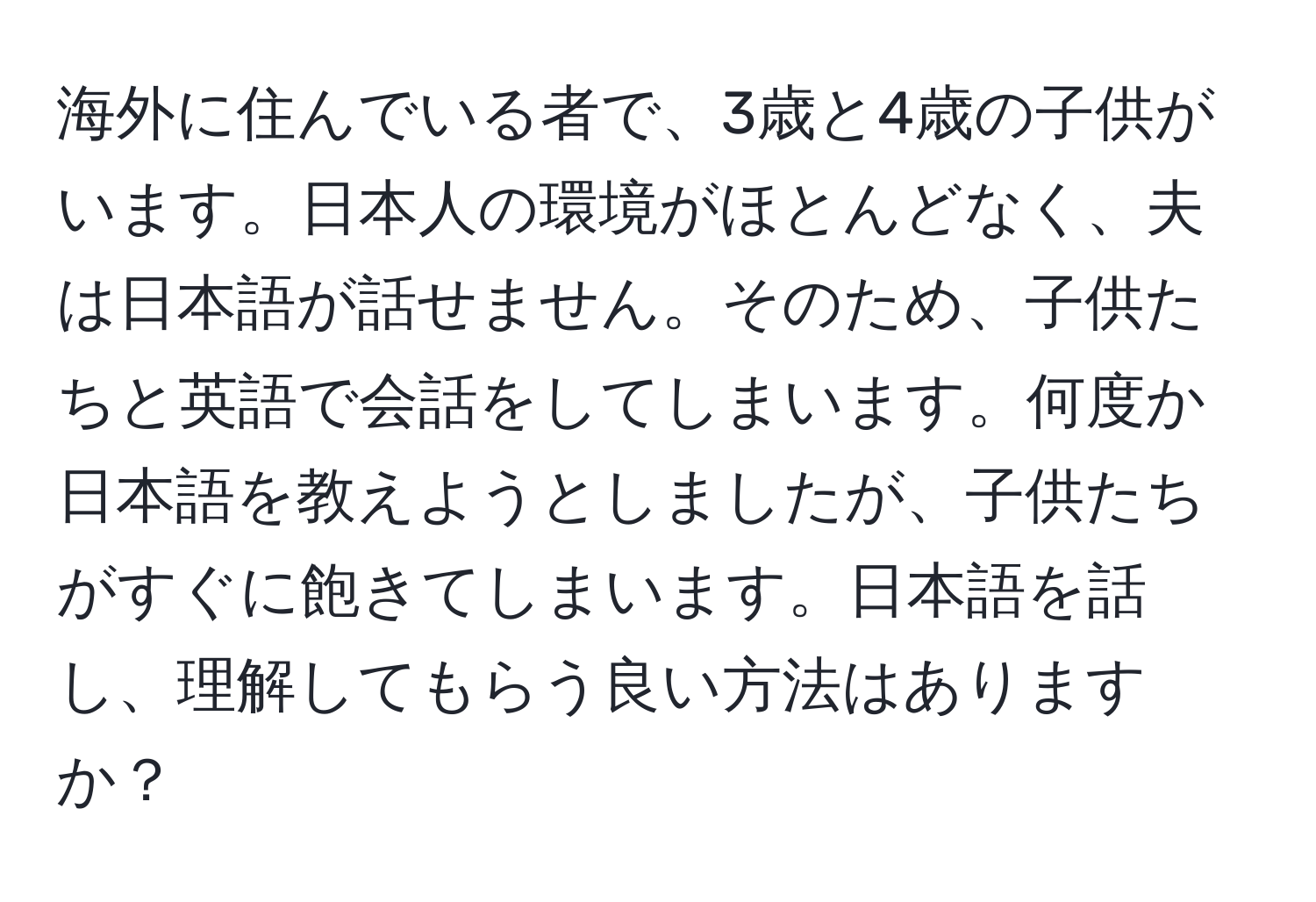 海外に住んでいる者で、3歳と4歳の子供がいます。日本人の環境がほとんどなく、夫は日本語が話せません。そのため、子供たちと英語で会話をしてしまいます。何度か日本語を教えようとしましたが、子供たちがすぐに飽きてしまいます。日本語を話し、理解してもらう良い方法はありますか？