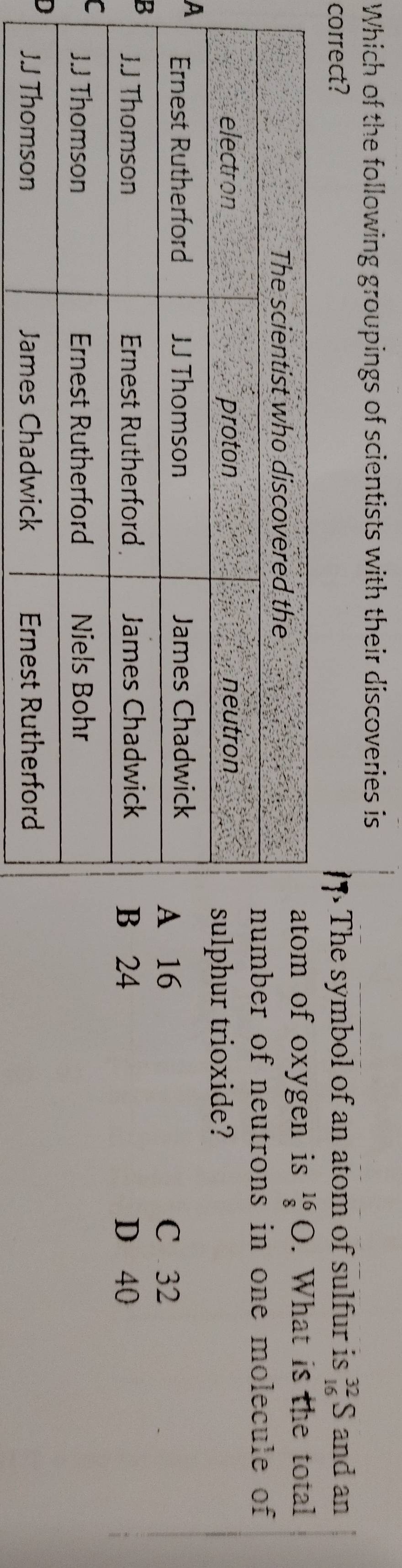 Which of the following groupings of scientists with their discoveries is
correct? The symbol of an atom of sulfur is _(16)^(32)S and an
of oxygen is beginarrayr 16 8endarray bigcirc. What is the total
er of neutrons in one molecule of
ur trioxide?
A
6 C 32
B4 D 40
C
D