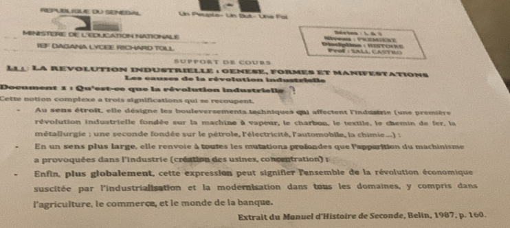 REPE 1E C SEMEGM Un Peuple- Un But- Une Fai 
Sárioa 1 6 ) 
Ministere de l'Educatión iationalé Diacipline : Historre 
IEF DAGANA LYCEE RICHARD TOILL PeoF : SALa, CASTIO 
SÜppOrt De COurs 
Llu: La revolution industrielle : genese, formes et manifestations 
Les causes de la révolution industrielle 
Document 1 : Qu'est-ce que la révolution industrielle 
Cette notion complexe a trois significations qui se recoupent. 
Au sens étroit, elle désigne les bouleversements techniques qui affectent l'industrie (une première 
révofution industrielle fondée sur la machine à vapeur, le charbon, le textile, le chemin de fer, la 
métallurgie ; une seconde fondée sur le pétrole, l'électricité, l'automobile, la chimie...) : 
En un sens plus large, elle renvoie à toutes les mutations profondes que l'apparition du machinisme 
a provoquées dans l'industrie (création des usines, concentration) : 
Enfin, plus globalement, cette expression peut signifier l'ensemble de la révolution économique 
suscitée par l'industrialisation et la modernisation dans tous les domaines, y compris dans 
l'agriculture, le commerce, et le monde de la banque. 
Extrait du Manuel d'Histoire de Seconde, Belin, 1987, p. 160.