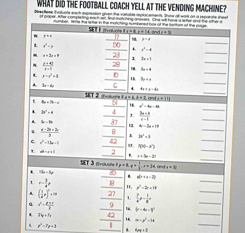 WHAT DID THE FOOTBALL COACH YELL AT THE VENDING MACHINE?
Directions: Evaluate each expression given the variable replacements. Show all work on a separate sheet
of paper. After completing each set, find matching answers. One will have a letter and the other a
number. Write the letter in the matching numbered box at the bottom of the page.
SET | (Evaluate if x=8,y=14 , and z=3)
_
w. y+z 1/ _10. y=x
E. x^2-y
_
_6. z^3-4
M. x+2z+9
_
_2. 2x+1
N.  (y+42)/z-1  _18. 5x+4
K. y-z^2+5
_
_13. 3y+x
A. 3x-6z
_
_
_4. 4x+y-6z
SET 2 (Evaluate if a=6,b=2. and c=11)
T. 8a+7b-c
_
51 15. a^2-4a-4b
B. 2b^3+4
A 7.  (3a+b)/c-1 
A. 5c-9b
_
_37_ 12. 4c-2a+19
U.  (a-2b+2c)/3 
_
_
8
_
_
3. 2b^4+5
C. c^2-13a-1
42
_
_17. 7(10-b^2)
Y. ab-c+1
_
_9. c+3a-21
SET 3 (Evaluate if p=8,q= 1/3 ,r=24 , and s=5)
R. 15s-5p
_
_B. q(r+s-2)
T. r- 3/4 p _11. p^2-2r+19
27
A. ( 1/4 p)^2+19 _1.  7/4 p- 1/8 r
_
Q. s^2- (p+r)/2 
_
_
_9 16. (r-4s-l)^3
R. 2lg +7z _42 14. π =p^2-14
1 p^2-7p+3
|
_
_5. 6pq+2