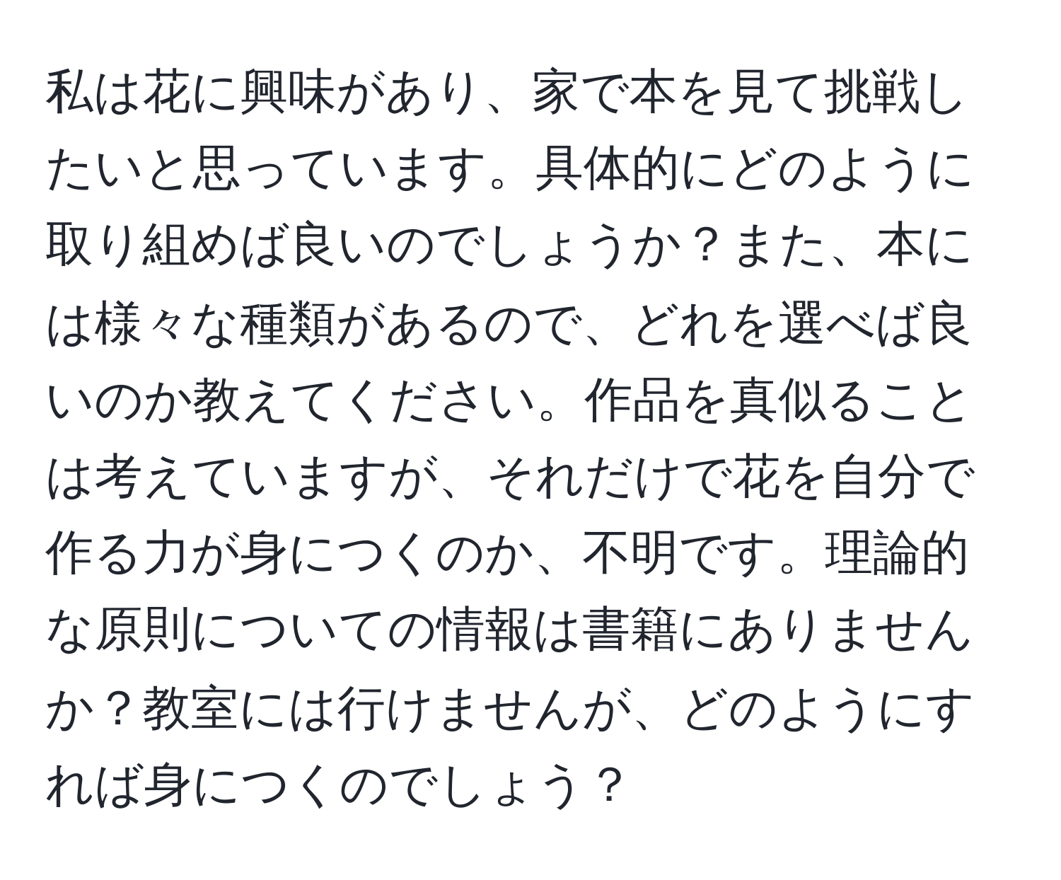 私は花に興味があり、家で本を見て挑戦したいと思っています。具体的にどのように取り組めば良いのでしょうか？また、本には様々な種類があるので、どれを選べば良いのか教えてください。作品を真似ることは考えていますが、それだけで花を自分で作る力が身につくのか、不明です。理論的な原則についての情報は書籍にありませんか？教室には行けませんが、どのようにすれば身につくのでしょう？