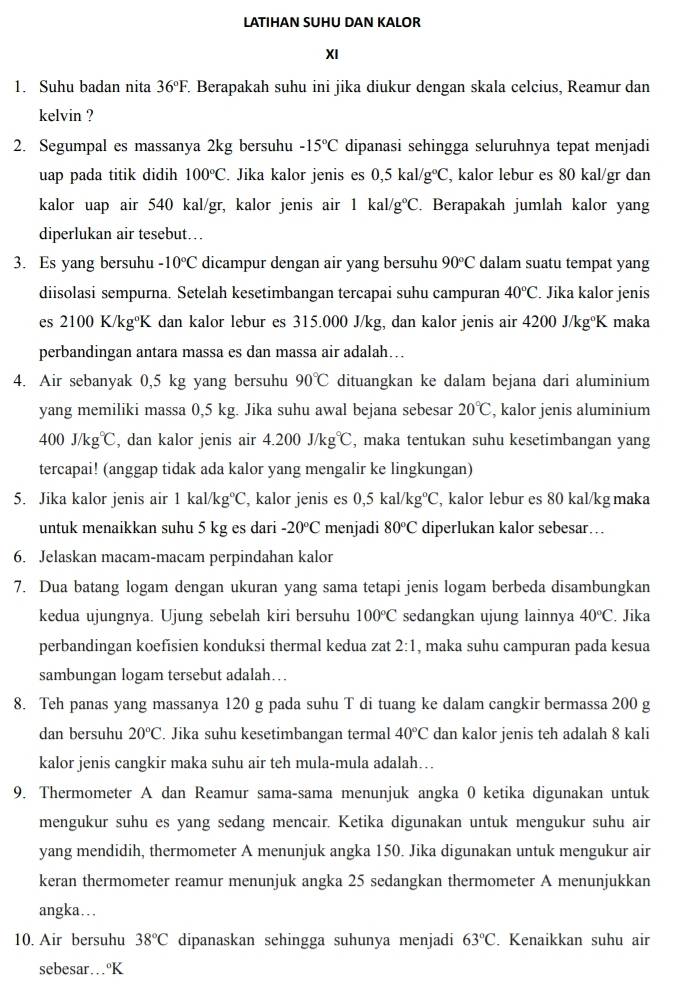 LATIHAN SUHU DAN KALOR
XI
1. Suhu badan nita 36°F.. Berapakah suhu ini jika diukur dengan skala celcius, Reamur dan
kelvin ?
2. Segumpal es massanya 2kg bersuhu -15°C dipanasi sehingga seluruhnya tepat menjadi
uap pada titik didih 100°C. Jika kalor jenis es 0,5kal/g°C , kalor lebur es 80 kal/gr dan
kalor uap air 540 kal/gr, kalor jenis air 1kal/g°C Berapakah jumlah kalor yang
diperlukan air tesebut…
3. Es yang bersuhu -10°C dicampur dengan air yang bersuhu 90°C dalam suatu tempat yang
diisolasi sempurna. Setelah kesetimbangan tercapai suhu campuran 40°C. Jika kalor jenis
es 2100K/kg°K dan kalor lebur es 315.000 J/kg, dan kalor jenis air 4200J/kg°K maka
perbandingan antara massa es dan massa air adalah…
4. Air sebanyak 0,5 kg yang bersuhu 90°C dituangkan ke dalam bejana dari aluminium
yang memiliki massa 0,5 kg. Jika suhu awal bejana sebesar 20°C , kalor jenis aluminium
400J/kg°C , dan kalor jenis air 4.200J/kg°C , maka tentukan suhu kesetimbangan yang
tercapai! (anggap tidak ada kalor yang mengalir ke lingkungan)
5. Jika kalor jenis air 1kal/kg°C , kalor jenis es 0,5kal/kg°C , kalor lebur es 80 kal/kg maka
untuk menaikkan suhu 5 kg es dari -20°C menjadi 80°C diperlukan kalor sebesar…
6. Jelaskan macam-macam perpindahan kalor
7. Dua batang logam dengan ukuran yang sama tetapi jenis logam berbeda disambungkan
kedua ujungnya. Ujung sebelah kiri bersuhu 100°C sedangkan ujung lainnya 40°C. Jika
perbandingan koefisien konduksi thermal kedua zat 2:1 , maka suhu campuran pada kesua
sambungan logam tersebut adalah…
8. Teh panas yang massanya 120 g pada suhu T di tuang ke dalam cangkir bermassa 200 g
dan bersuhu 20°C. Jika suhu kesetimbangan termal 40°C dan kalor jenis teh adalah 8 kali
kalor jenis cangkir maka suhu air teh mula-mula adalah…
9. Thermometer A dan Reamur sama-sama menunjuk angka 0 ketika digunakan untuk
mengukur suhu es yang sedang mencair. Ketika digunakan untuk mengukur suhu air
yang mendidih, thermometer A menunjuk angka 150. Jika digunakan untuk mengukur air
keran thermometer reamur menunjuk angka 25 sedangkan thermometer A menunjukkan
angka….
10. Air bersuhu 38°C dipanaskan sehingga suhunya menjadi 63°C. Kenaikkan suhu air
sebesar…ºK