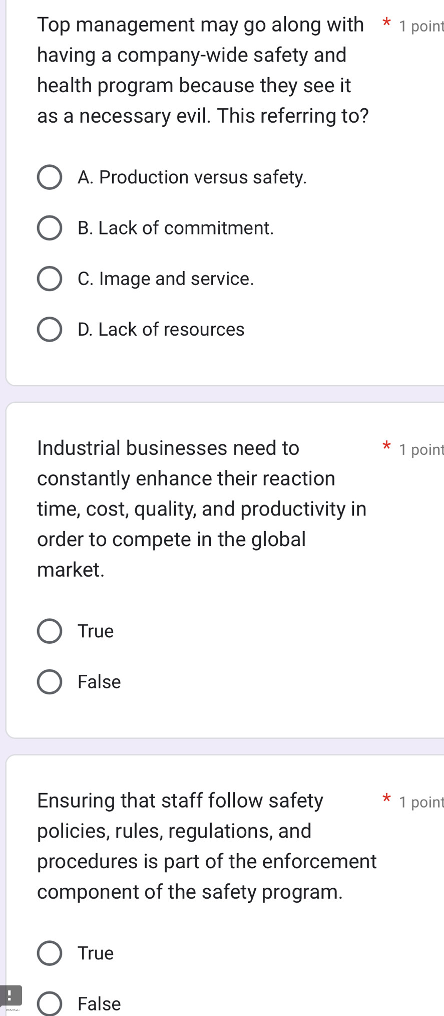 Top management may go along with * 1 point
having a company-wide safety and
health program because they see it 
as a necessary evil. This referring to?
A. Production versus safety.
B. Lack of commitment.
C. Image and service.
D. Lack of resources
Industrial businesses need to 1 point
constantly enhance their reaction
time, cost, quality, and productivity in
order to compete in the global
market.
True
False
Ensuring that staff follow safety 1 point
policies, rules, regulations, and
procedures is part of the enforcement
component of the safety program.
True
!
False