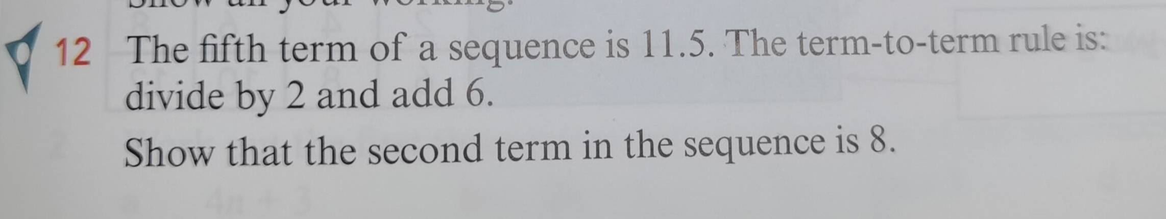 The fifth term of a sequence is 11.5. The term-to-term rule is: 
divide by 2 and add 6. 
Show that the second term in the sequence is 8.