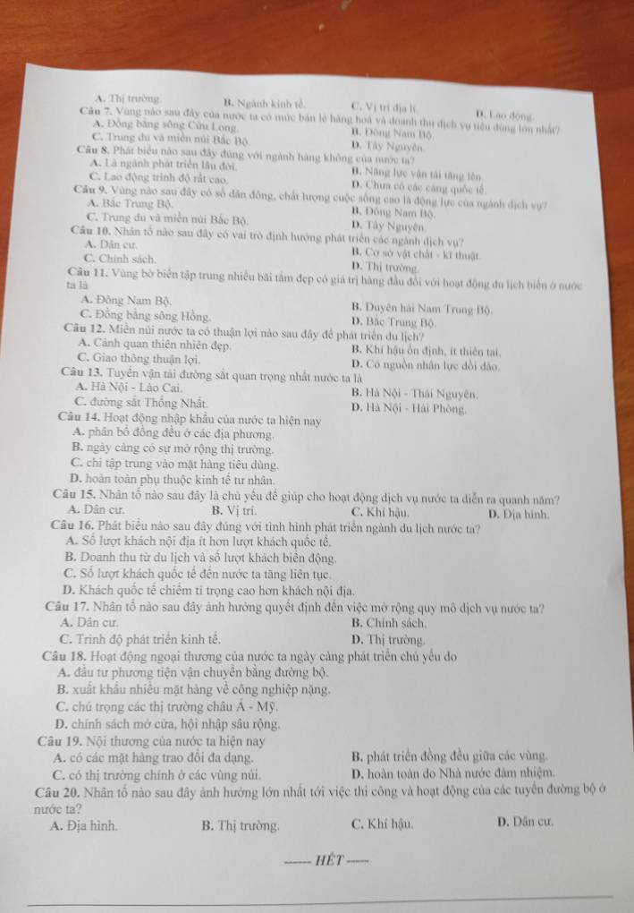 A. Thị trường B. Ngành kinh tế. C. Vị trí địa li D. Lao dộng
Câu 7. Vùng nào sau đây của nước ta có mức bản lệ hàng hoá và đoanh thu địch vụ tiêu dùng lớn nhất)
A. Đồng bằng sông Cửu Long B. Đông Nam Bộ
C. Trung du và miền núi Bắc Bộ D. Tây Nguyên
Câu 8. Phát biểu nào sau đây đủng với ngành hàng không của nước ta?
A. Là ngành phát triển lầu đời. B. Năng lực vận tài tăng lên
C. Lao động trinh độ rất cao D. Chưa có các cáng quốc tế
Câu 9, Vùng nào sau đây có số dân đông, chất lượng cuộc sống cao là động lực của ngành dịch vự?
A. Bắc Trung Bộ. Bộ Đông Nam Bộ
C. Trung đu và miền núi Bắc Bộ D. Tây Nguyên.
Câu 10. Nhân tổ nào sau đây có vai trò định hướng phát triển các ngành địch vự?
A. Dân cư. B. Cơ sở vật chất - kĩ thuật
C. Chính sách. D. Thị trường
Câu 11. Vùng bờ biển tập trung nhiều bãi tâm đẹp có giá trị hàng đầu đổi với hoạt động du lịch biển ở nước
ta là
A. Đông Nam Bộ. B. Duyên hải Nam Trung Bộ
C. Đồng bằng sông Hồng D. Bắc Trung Bộ.
Câu 12. Miền núi nước ta có thuận lợi nào sau đây để phát triển du lịch?
A. Cảnh quan thiên nhiên đẹp B. Khí hậu ôn định, ít thiên tai.
C. Giao thông thuận lợi. D. Có nguồn nhân lực dồi dảo.
Câu 13. Tuyển vận tải đường sắt quan trọng nhất nước ta là
A. Hà Nội - Lào Cai. B. Hà Nội - Thái Nguyên.
C. đường sắt Thống Nhất. D. Hà Nội - Hải Phòng.
Câu 14. Hoạt động nhập khẩu của nước ta hiện nay
A. phân bổ đồng đều ở các địa phương.
B. ngày cảng có sự mở rộng thị trường.
C. chi tập trung vào mật hàng tiêu dùng.
D. hoàn toàn phụ thuộc kinh tế tư nhân.
Câu 15. Nhân tố nào sau đây là chủ yếu để giúp cho hoạt động dịch vụ nước ta diễn ra quanh năm?
A. Dân cư B. Vị tri. C. Khí hậu. D. Địa hinh.
Câu 16. Phát biểu nào sau đây đúng với tình hình phát triển ngành du lịch nước ta?
A. Số lượt khách nội địa ít hơn lượt khách quốc tễ.
B. Doanh thu từ du lịch và số lượt khách biển động.
C. Số lượt khách quốc tế đến nước ta tăng liên tục.
D. Khách quốc tế chiếm ti trọng cao hơn khách nội địa.
Câu 17. Nhân tổ nào sau đây ảnh hưởng quyết định đến việc mở rộng quy mô dịch vụ nước ta?
A. Dân cư. B. Chính sách.
C. Trinh độ phát triển kinh tế. D. Thị trường.
Câu 18. Hoạt động ngoại thương của nước ta ngày cảng phát triển chủ yếu do
A. đầu tư phương tiện vận chuyên bằng đường bộ.
B. xuất khẩu nhiều mặt hàng về công nghiệp nặng.
C. chủ trọng các thị trường châu Á - Mỹ.
D. chính sách mở cửa, hội nhập sâu rộng.
Câu 19. Nội thương của nước ta hiện nay
A. có các mặt hàng trao đổi đa dạng. B. phát triển đồng đều giữa các vùng.
C. có thị trường chính ở các vùng núi. D. hoàn toàn do Nhà nước đâm nhiệm.
Câu 20. Nhân tổ nào sau đây ảnh hướng lớn nhất tới việc thi công và hoạt động của các tuyển đường bộ ở
nước ta?
A. Đja hình. B. Thị trường. C. Khí hậu. D. Dân cư.
_hÉt_