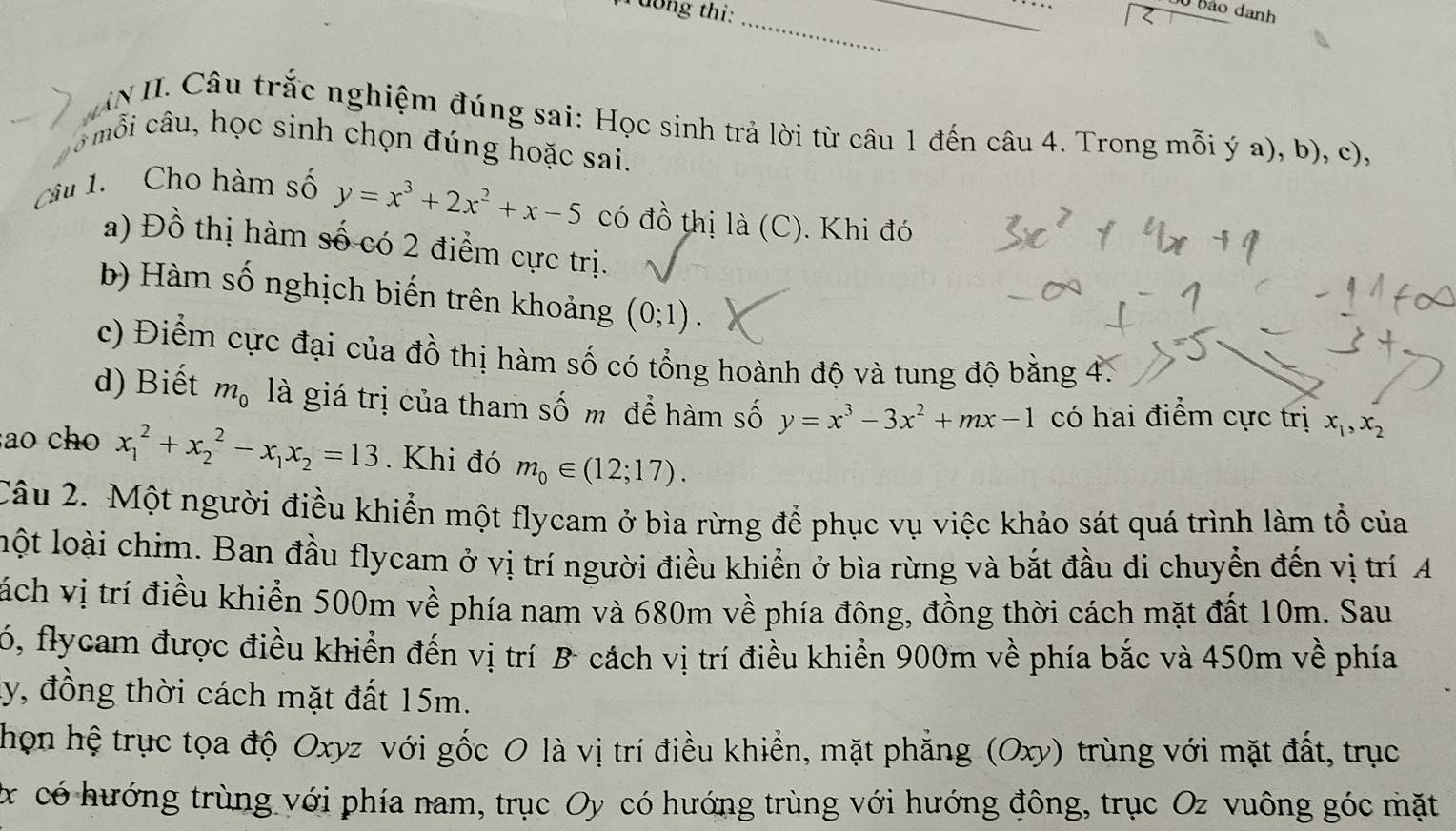 dong thi:_
_
0 bảo danh
IN II. Câu trắc nghiệm đúng sai: Học sinh trả lời từ câu 1 đến câu 4. Trong mỗi ý a), b), c),
8 mỗi câu, học sinh chọn đúng hoặc sai.
Câu 1.  Cho hàm số y=x^3+2x^2+x-5 có đồ thị là (C). Khi đó
a) Đồ thị hàm số có 2 điểm cực trị.
b) Hàm số nghịch biến trên khoảng (0;1).
c) Điểm cực đại của đồ thị hàm số có tổng hoành độ và tung độ bằng 4.
d) Biết m_0 là giá trị của tham số m để hàm số y=x^3-3x^2+mx-1 có hai điểm cực trị x_1,x_2
ao cho x_1^(2+x_2^2-x_1)x_2=13. Khi đó m_0∈ (12;17).
Câu 2. Một người điều khiển một flycam ở bìa rừng để phục vụ việc khảo sát quá trình làm tổ của
lột loài chim. Ban đầu flycam ở vị trí người điều khiển ở bìa rừng và bắt đầu di chuyển đến vị trí A
tách vị trí điều khiển 500m về phía nam và 680m về phía đông, đồng thời cách mặt đất 10m. Sau
6, flycam được điều khiển đến vị trí B cách vị trí điều khiển 900m về phía bắc và 450m về phía
ly, đồng thời cách mặt đất 15m.
họn hệ trục tọa độ Oxyz với gốc 0 là vị trí điều khiển, mặt phẳng (Oxy) trùng với mặt đất, trục
x có hướng trùng với phía nam, trục Oy có hướng trùng với hướng đông, trục Oz vuông góc mặt