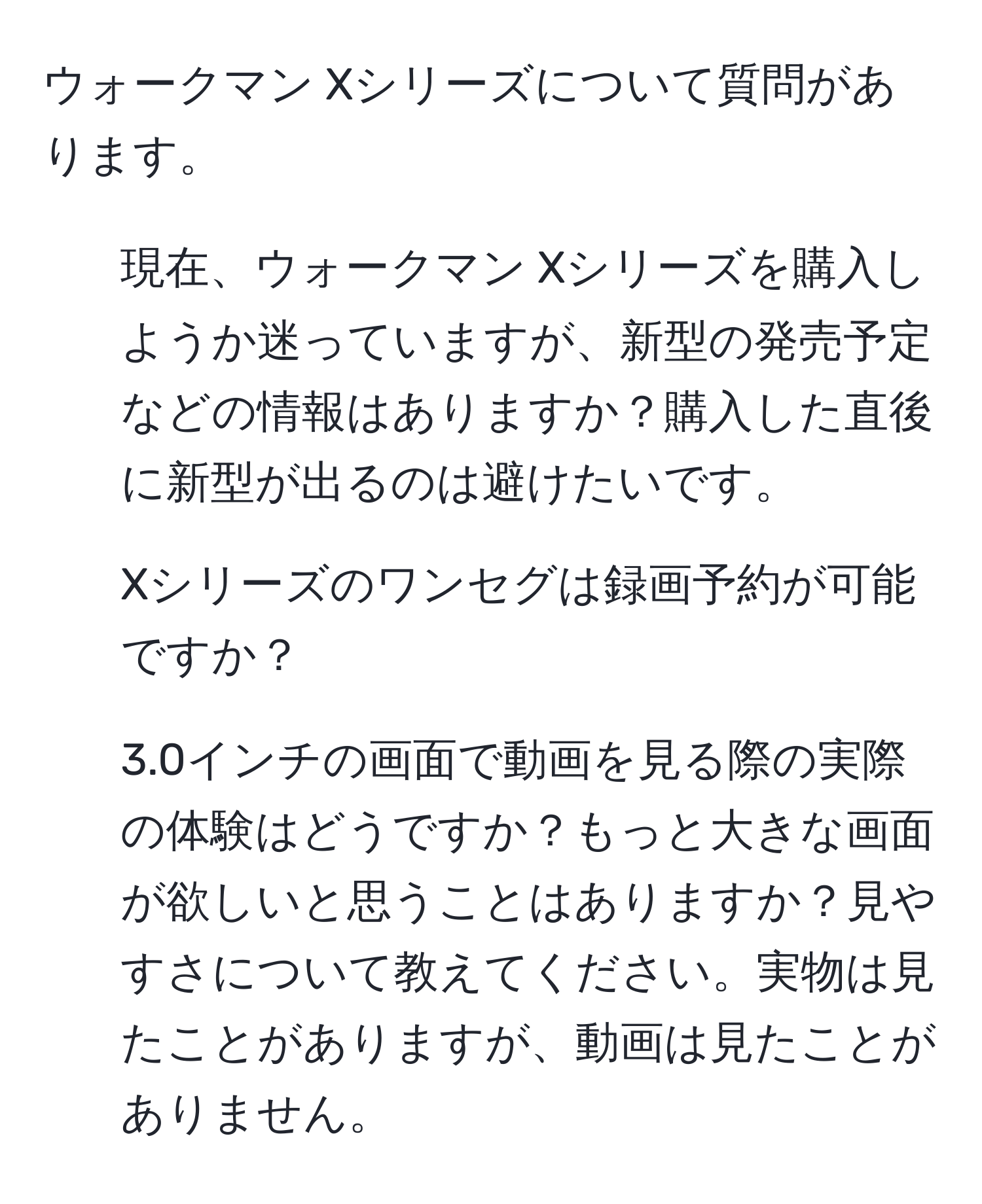 ウォークマン Xシリーズについて質問があります。

1) 現在、ウォークマン Xシリーズを購入しようか迷っていますが、新型の発売予定などの情報はありますか？購入した直後に新型が出るのは避けたいです。

2) Xシリーズのワンセグは録画予約が可能ですか？

3) 3.0インチの画面で動画を見る際の実際の体験はどうですか？もっと大きな画面が欲しいと思うことはありますか？見やすさについて教えてください。実物は見たことがありますが、動画は見たことがありません。