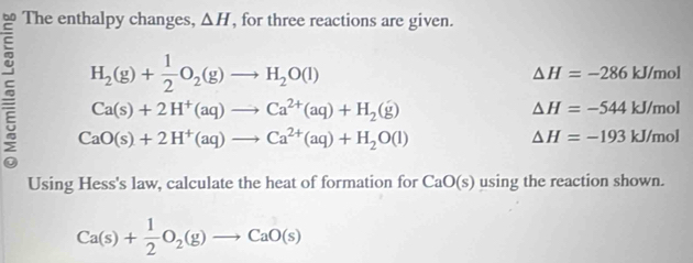 The enthalpy changes, △ H , for three reactions are given.
H_2(g)+ 1/2 O_2(g)to H_2O(l)
△ H=-286kJ/mol
5 CaO(s)+2H^+(aq)to Ca^(2+)(aq)+H_2O(l)
Ca(s)+2H^+(aq)to Ca^(2+)(aq)+H_2(g)
△ H=-544kJ/mol
△ H=-193kJ/mol
Using Hess's law, calculate the heat of formation for CaO(s) using the reaction shown.
Ca(s)+ 1/2 O_2(g)to CaO(s)