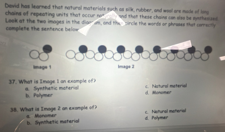 David has learned that natural materials such as silk, rubber, and wool are made of long
chains of repeating units that occur noturally and that these chains can also be synthesized.
Look at the two images in the diggram, and then sircle the words or phrases that correctly
complete the sentence below
37. What is Image 1 an example of?
a. Synthetic material c. Natural material
b. Polymer d. Monomer
38. What is Image 2 an example of?
a. Monomer c. Natural material
b. Synthetic material d. Polymer