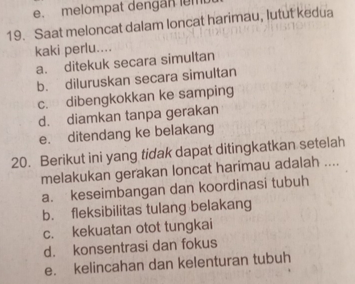 melompat dengan lem
19. Saat meloncat dalam loncat harimau, lutut kedua
kaki perlu....
a. ditekuk secara simultan
b. diluruskan secara simultan
c. dibengkokkan ke samping
d. diamkan tanpa gerakan
e. ditendang ke belakang
20. Berikut ini yang tidak dapat ditingkatkan setelah
melakukan gerakan loncat harimau adalah ....
a. keseimbangan dan koordinasi tubuh
b. fleksibilitas tulang belakang
c. kekuatan otot tungkai
d. konsentrasi dan fokus
e. kelincahan dan kelenturan tubuh