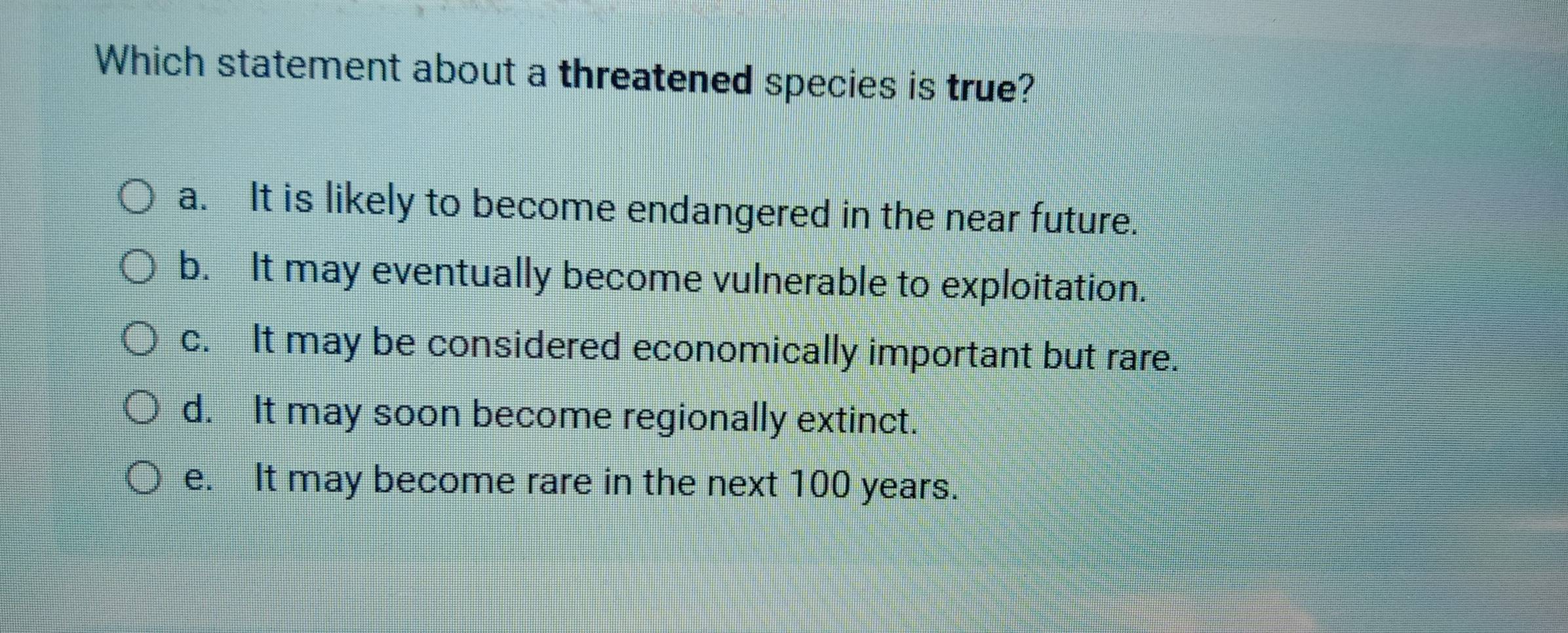 Which statement about a threatened species is true?
a. It is likely to become endangered in the near future.
b. It may eventually become vulnerable to exploitation.
c. It may be considered economically important but rare.
d. It may soon become regionally extinct.
e. It may become rare in the next 100 years.