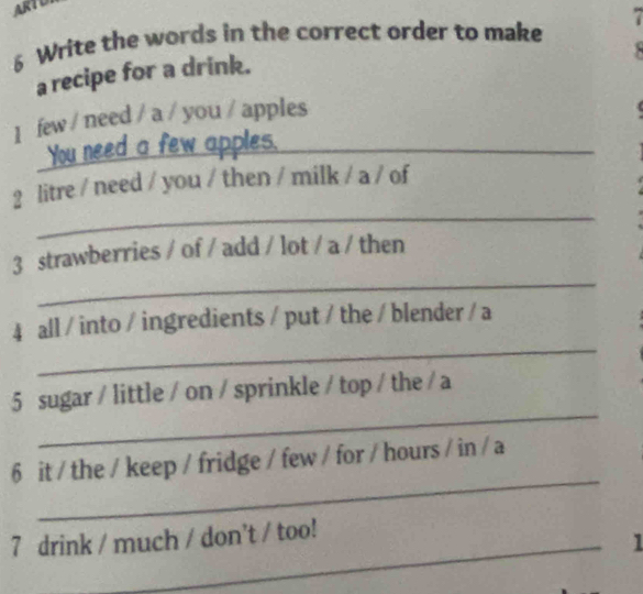 ARTOT 
6 Write the words in the correct order to make 7

a recipe for a drink. 
1 few / need / a / you / apples 
You need a few apples._ 
_ 
2 litre / need / you / then / milk / a / of 
_ 
3 strawberries / of / add / lot / a / then 
_ 
4 all / into / ingredients / put / the / blender / a 
_ 
5 sugar / little / on / sprinkle / top / the / a 
_ 
6 it / the / keep / fridge / few / for / hours / in / a 
_ 
7 drink / much / don't / too! 
1