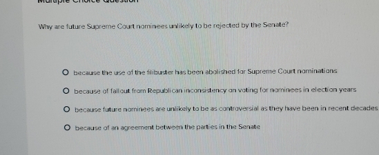 Why are future Supreme Court nominees unlikely to be rejected by the Senate?
because the use of the filibuster has been abolished for Supreme Court nominations
because of fallout from Republican inconsistency on voting for nominees in election years
because future nominees are unlikely to be as controversial as they have been in recent decades
because of an agreement between the parties in the Senate