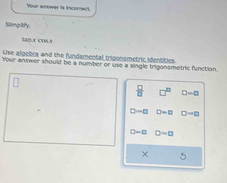 Your answer is incorrect. 
Simplify.
tan x cosx
Use algebra and the fundamental trigonometric identities. 
Your answer should be a number or use a single trigonometric function. 
□
 □ /□   □^(□) □ sin □
cos □ □ =□ □ cot □
□ wa□ □ os:□
×