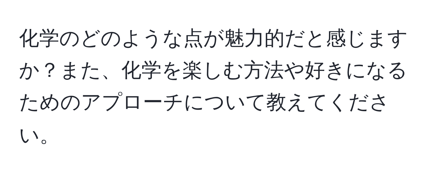 化学のどのような点が魅力的だと感じますか？また、化学を楽しむ方法や好きになるためのアプローチについて教えてください。