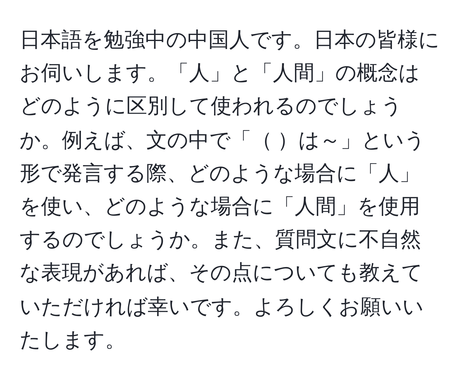 日本語を勉強中の中国人です。日本の皆様にお伺いします。「人」と「人間」の概念はどのように区別して使われるのでしょうか。例えば、文の中で「    は～」という形で発言する際、どのような場合に「人」を使い、どのような場合に「人間」を使用するのでしょうか。また、質問文に不自然な表現があれば、その点についても教えていただければ幸いです。よろしくお願いいたします。