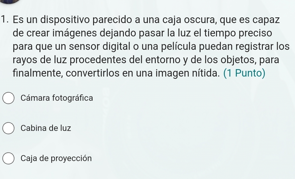 Es un dispositivo parecido a una caja oscura, que es capaz
de crear imágenes dejando pasar la luz el tiempo preciso
para que un sensor digital o una película puedan registrar los
rayos de luz procedentes del entorno y de los objetos, para
finalmente, convertirlos en una imagen nítida. (1 Punto)
Cámara fotográfica
Cabina de luz
Caja de proyección