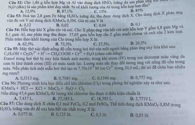 Cho 1,86 g hỗn hợp Mg và Al vào dung dịch HNO_3 loãng dự sau phản ứng thu tuợ
N_2O (dkte) là sản phẩm khử duy nhất, % về khối lượng của Al trong hỗn hợp ban đầu?
A. 12,9% B. 87,1% C. 15% D. 85%
Câu 53: Hoà tan 2,8 gam Fe bằng H_2SO_4
vừa đủ với V ml dung dịch KMn O_4 0,5M. Giá trị của V là loãng dư, thu được dung dịch X. Cho dung dịch X phản ứng
A. 0,12 B. 0,02 C. 0,04 D. 0, 1
Câu 54: Hỗn hợp khí X gồm clo và oxi. Cho X phản ứng vừa hết với một hỗn hợp Y gồm 4,8 gam Mg và
8,1 gam Al, sau phản ứng thu được 37,05 gam hỗn hợp răn Z gồm muồi clorua và oxit của 2 kim loại.
Phần trăm theo khối lượng của Clo trong hỗn hợp X là:
A. 62,5%. B. 73,5%. C. 37,5%. D. 26,5%.
Câu 55: Máy thở xác định nồng độ cồn trong hơi thở của một người bằng phản ứng oxy hóa khử sau:
C_2H_5OH+Cr_2O_7^((2-)+H^+)to CH_3COOH+Cr^(3+)+H_2O (chưa cân bằng)
Etanol trong hơi thở bị oxy hóa thành axit axetic; trong khi crom (IV) trong ion dicromat màu vàng da
cam bị khử thành crom (III) có màu xanh lục. Lượng màu sắc thay đổi tương ứng với nồng độ cổn trong
máu. Nếu phân tích một mẫu hơi thở tạo ra 7,70* 10^(-4)M ion Cr^(3+)
mg rượu? trong 20,0 mL, thì nó đã chứa bao nhiêu
A. 0,5313 mg. B. 0,7084 mg. C. 0,1540 mg. D. 0,772 mg.
Câu 56: Phương trình hóa học điều chế khí chlorine (CI_2) trong phòng thí nghiệm xảy ra như sau:
KMnO_4+HClto KCl+MnCl_2+H_2O+Cl_2
Nếu dùng 47,4 gam KMnO_4 thì lượng khí chlorine thu được ở điều kiện chuẩn là
A. 7,437 L. B. 37,185 L. C. 18,593 L. D. 3,7719 L.
Câu 57: Cho dung dịch X chứa 0,1 mol FeCl_2,0,2molFeSO_4. Thể tích dung dịch KMnO₄ 0,8M trong
H_2SO_4 loãng vừa đủ để oxi hóa hết các chất trong X là:
A. 0,075 lít. B. 0,125 lít. C. 0,3 lít. D. 0,03 lít.