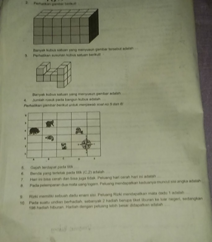 Perhaskan gambar bitrilkt 
Banyak kubus satuan yang menyusun gambar tersebut adatah 
3. Perhatikan susunan kubus satuan berikut! 
Banyak kubus satuan yang menyusun gamber adalah 
4. Jumlah rusuk pada bangun kubus edalah 
Perhatikan gambar berikut untuk menjawab soal no 5 dan 6! 
5. Gajah terdapat pada litik 
6. Benda yang terletak pada titik (C,2) adalah 
7. Hen ini bisa cerah dan bisa juga tidak. Peluang hari cerah harl ini adalah 
8. Pada pelemparan dua mata uang logam. Peluang mendapatkan keduanya muncul sisi angka adalah 
9. Rizki memiliki sebuah dadu enam sisi. Peluang Rizki mendapatkan mata dadu 1 adalah 
10. Pada suafu undian berhadiah, sebanyak 2 hadiah berupa liket liburan ke luar negeri, sedangkan
198 hadiah hiburan. Hadiah dengan peluang lebih besar didapatkan adalah