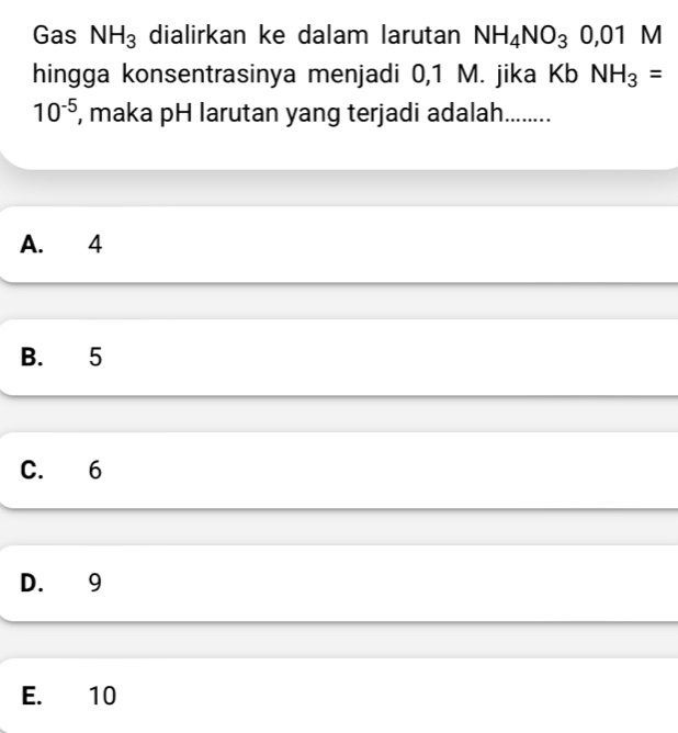 Gas NH_3 dialirkan ke dalam larutan NH_4NO_30,01 M
hingga konsentrasinya menjadi 0,1 M. jika Kb NH_3=
10^(-5) , maka pH larutan yang terjadi adalah........
A. 4
B. 5
C. 6
D. 9
E. 10