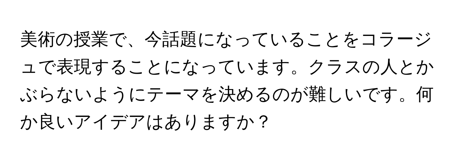 美術の授業で、今話題になっていることをコラージュで表現することになっています。クラスの人とかぶらないようにテーマを決めるのが難しいです。何か良いアイデアはありますか？