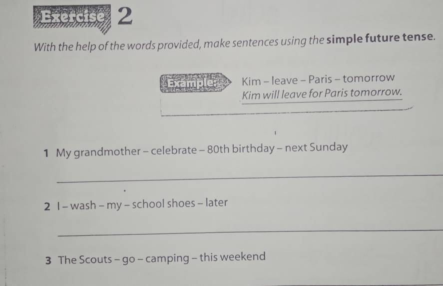 With the help of the words provided, make sentences using the simple future tense. 
_ Kim - leave - Paris - tomorrow 
Kim will leave for Paris tomorrow. 
1 My grandmother - celebrate - 80th birthday - next Sunday 
_ 
2 1 - wash - my - school shoes - later 
_ 
3 The Scouts - go - camping - this weekend