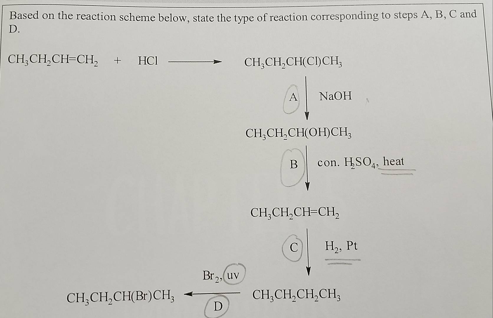 Based on the reaction scheme below, state the type of reaction corresponding to steps A, B, C and
D.
CH_3CH_2CH=CH_2+HClto CH_3CH_2CH(Cl)CH_3
Abeginvmatrix NaOHendvmatrix
beginarrayr CH_3CH_3CH_2OH_3CH_2 H_2O+CO_2H _ heat 
...
CH_3CH_2CH=CH_2
Gioutionger; 26sqrt(60)/(12) (0),frac 13sqrt(sqrt ) 5/6 