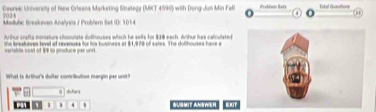 Course: University of New Orleans Marketing Strategy (MKT 4590) with Dong-Jun Min Fall Problem Gate Tutal Guestiona (20 
7024 
4 
Medule: Breakeven Analysis / Problem Set ID: 1014 
Arthur crafts miniature chocolate dolihouses which he sells for $20 each. Arthur has calculated 
the breakeven level of revenues for his business at $1,970 of sales. The dollhouses have a 
variable cost of §9 to produce per unit. 
What is Arthur's dollar contribution margin per unit? 
O dullars 
1 D 3 4 n SUBMIT ANSWER EXIT