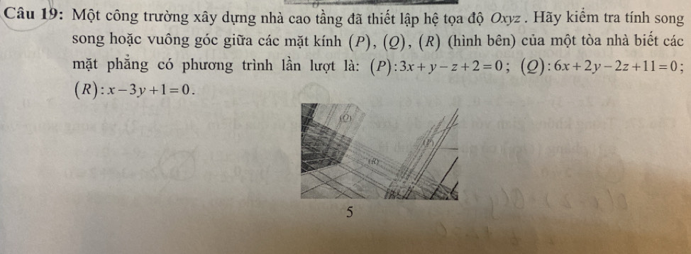 Một công trường xây dựng nhà cao tầng đã thiết lập hệ tọa độ Oxyz. Hãy kiểm tra tính song
song hoặc vuông góc giữa các mặt kính (P), (Q), (R) (hình bên) của một tòa nhà biết các
mặt phẳng có phương trình lần lượt là: (P): 3x+y-z+2=0; (Q): 6x+2y-2z+11=0 :
(R): x-3y+1=0. 
5