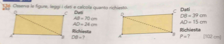 136 Osserva le figure, leggi i dati e calcola quanto richiesto. 
Dati
AB=70cm
DB=39cm
AD=24cm
AD=15cm
RichiestaRichiesta 
[ 102 cm ]
DB= 2 P= ?