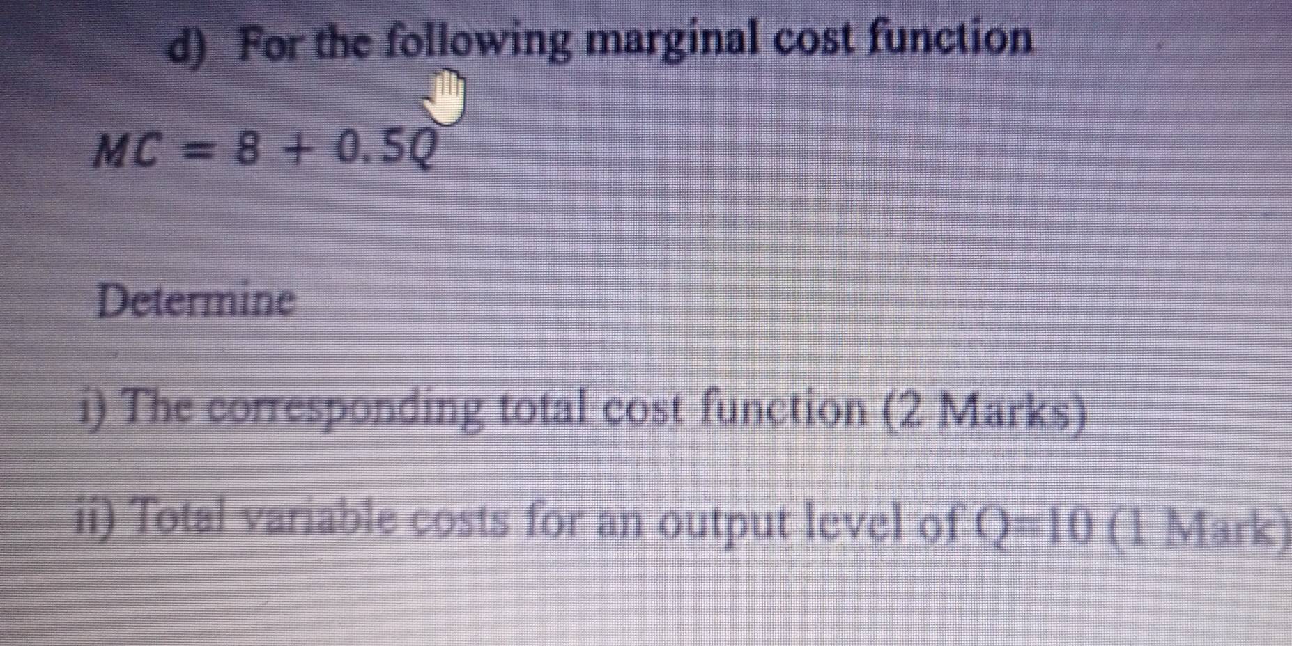 For the following marginal cost function
MC=8+0.5Q
Determine 
i) The corresponding total cost function (2 Marks) 
ii) Total variable costs for an output level of Q=10 (1 Mark)