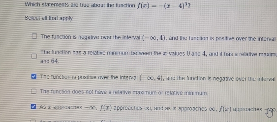 Which statements are true about the function f(x)=-(x-4)^3
Select all that apply.
The function is negative over the interval (-∈fty ,4) , and the function is positive over the interval
The function has a relative minimum between the æ-values 0 and 4, and it has a relative maximu
and 64.
The function is positive over the interval (-∈fty ,4) , and the function is negative over the interval
The function does not have a relative maximum or relative minimum.
As a approaches -∞, f(x) approaches ∞, and as x approaches ∞, f(x) approaches n.