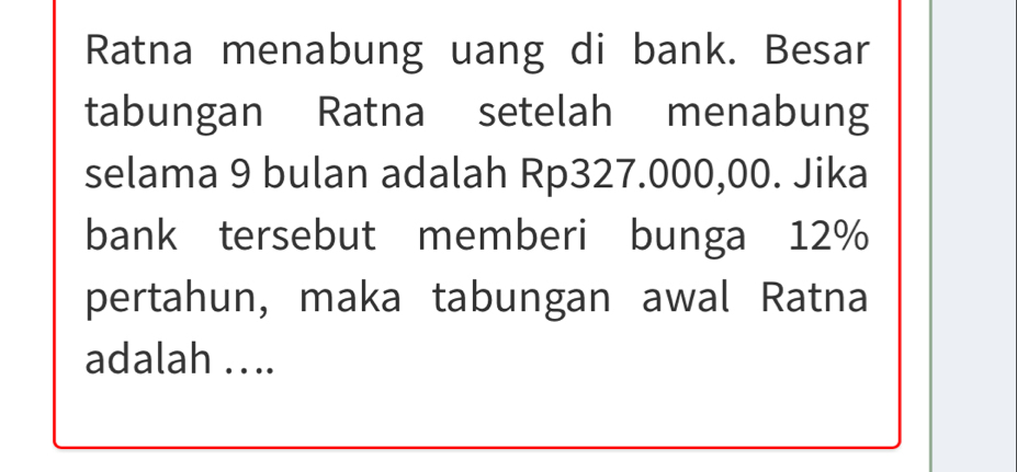 Ratna menabung uang di bank. Besar 
tabungan Ratna setelah menabung 
selama 9 bulan adalah Rp327.000,00. Jika 
bank tersebut memberi bunga 12%
pertahun, maka tabungan awal Ratna 
adalah . . ..