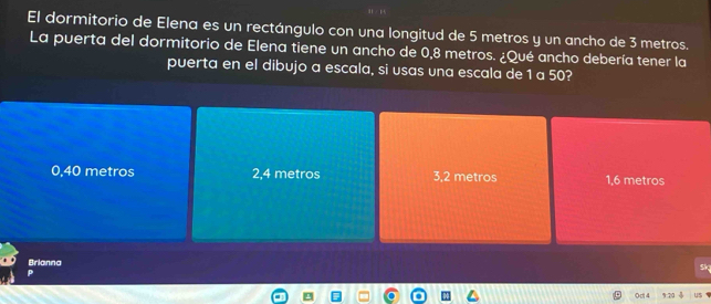 El dormitorio de Elena es un rectángulo con una longitud de 5 metros y un ancho de 3 metros.
La puerta del dormitorio de Elena tiene un ancho de 0,8 metros. ¿Qué ancho debería tener la
puerta en el dibujo a escala, si usas una escala de 1 a 50?
0,40 metros 2,4 metros 3,2 metros 1,6 metros
Brianna
0d 4 us