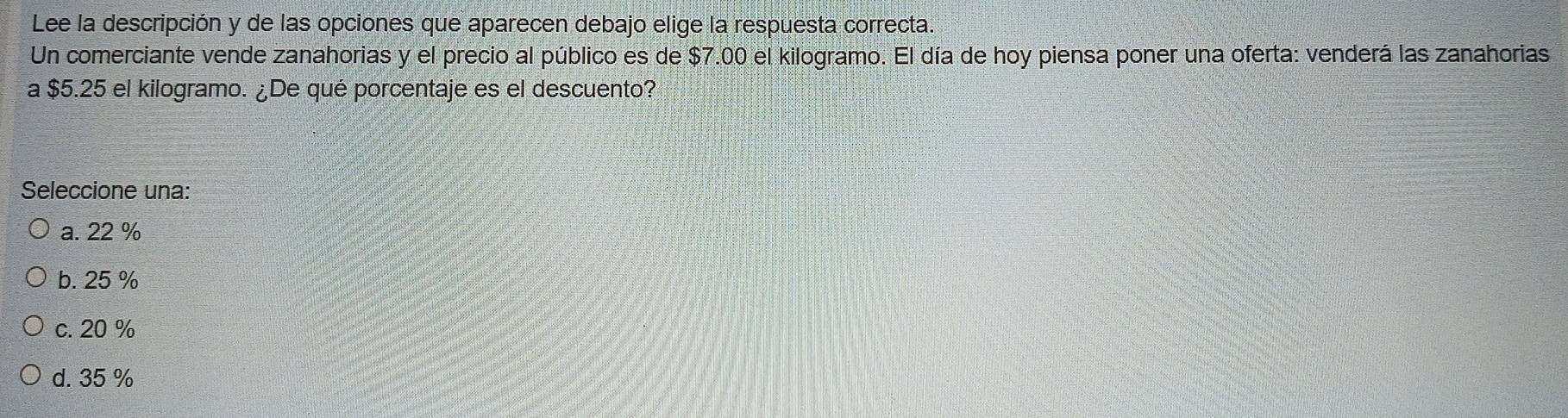 Lee la descripción y de las opciones que aparecen debajo elige la respuesta correcta.
Un comerciante vende zanahorias y el precio al público es de $7.00 el kilogramo. El día de hoy piensa poner una oferta: venderá las zanahorias
a $5.25 el kilogramo. ¿De qué porcentaje es el descuento?
Seleccione una:
a. 22 %
b. 25 %
c. 20 %
d. 35 %