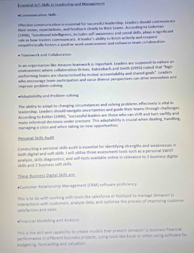 Essential Soft Skills in Leadership and Management 
Communication Skills 
Effective communication is essential for successful leadership. Leaders should communicate 
their vision, expectations, and feedback clearly to their teams. According to Goleman 
1998, “emotional intelligence, includes self-awareness and social skills, plays a significant 
role in how leaders communicate. A leader's ability to listen actively and respond 
empathetically fosters a positive work environment and enhances team collaboration. 
Teamwork and Collaboration 
In an organisation like Amazon teamwork is important. Leaders are supposed to nature an 
environment where collaboration thrives. Katzenbach and Smith (1993) stated that "high 
performing teams are characterised by mutual accountability and shared goals". Leaders 
who encourage team participation and value diverse perspectives can drive innovation and 
improve problem-solving. 
Adaptability and Problem-solving 
The ability to adapt to changing circumstances and solving problems effectively is vital in 
leadership. Leaders should navigate uncertainties and guide their teams through challenges. 
According to Kotter (1996), “successful leaders are those who can shift and turn swiftly and 
make informed decisions under pressure. This adaptability is crucial when dealing, handling, 
managing a crisis and when taking on new opportunities. 
Personal Skills Audit 
Conducting a personal skills audit is essential for identifying strengths and weaknesses in 
both digital and soft skills. I will utilise three assessment tools such as a personal SWOT 
analysis, skills diagnostics, and self-tests available online in relevance to 3 business digital 
skills and 2 business soft skills. 
These Business Digital Skills are: 
Customer Relationship Management (CRM) software proficiency: 
This is to do with working with tools like salesforce or HubSpot to manage (Amazon's) 
interactions with customers, analyse data, and optimise the process of improving customer 
satisfaction and sales. 
Financial Modelling and Analysis: 
This is the skill and capability to create models that present (Amazon's) business financial 
performance in different business projects, using tools like Excel or when using software for 
budgeting, forecasting and valuation