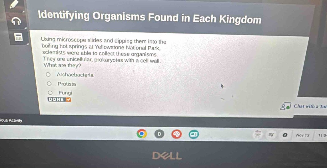 Identifying Organisms Found in Each Kingdom
Using microscope slides and dipping them into the
boiling hot springs at Yellowstone National Park,
scientists were able to collect these organisms.
They are unicellular, prokaryotes with a cell wall.
What are they?
Archaebacteria
Protista
Fungi
DONE
Chat with a Tut
ious Activity
Nov 13 11:0