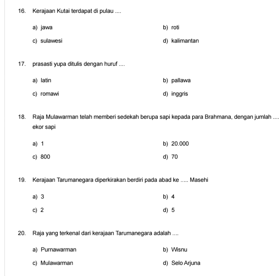 Kerajaan Kutai terdapat di pulau ....
a) jawa b) roti
c) sulawesi d) kalimantan
17. prasasti yupa ditulis dengan huruf ....
a) latin b) pallawa
c) romawi d) inggris
18. Raja Mulawarman telah memberi sedekah berupa sapi kepada para Brahmana, dengan jumlah ....
ekor sapi
a) 1 b) 20.000
c) 800 d) 70
19. Kerajaan Tarumanegara diperkirakan berdiri pada abad ke ..... Masehi
a) 3 b 4
c) 2 d) 5
20. Raja yang terkenal dari kerajaan Tarumanegara adalah ….
a) Purnawarman b) Wisnu
c) Mulawarman d) Selo Arjuna