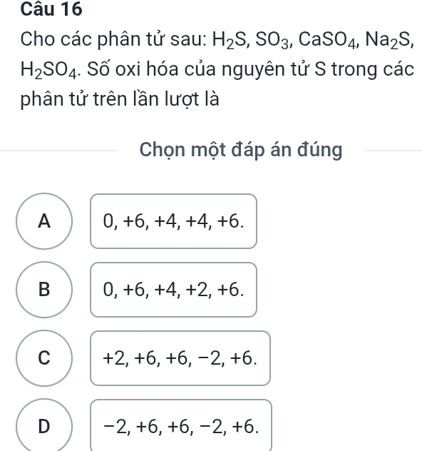 Cho các phân tử sau: H_2S, SO_3, CaSO_4, Na_2S,
H_2SO_4. Số oxi hóa của nguyên tử S trong các
phân tử trên lần lượt là
Chọn một đáp án đúng
A 0, +6, +4, +4, +6.
B 0, +6, +4, +2, +6.
C +2, +6, +6, −2, +6.
D -2, +6, +6, −2, +6.