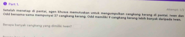 Attempt: 1/2 
Setelah menetap di pantai, agen khusus memutuskan untuk mengumpulkan cangkang kerang di pantai. Iwen dan 
Odd bersama-sama mempunyai 27 cangkang kerang. Odd memiliki 9 cangkang kerang lebih banyak daripada Iwen. 
Berapa banyak cangkang yang dimiliki Iwen?