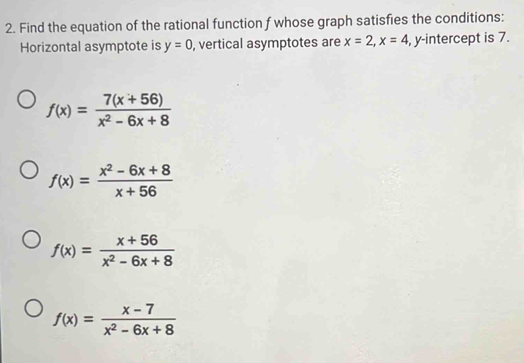 Find the equation of the rational function f whose graph satisfies the conditions:
Horizontal asymptote is y=0 , vertical asymptotes are x=2, x=4 , y-intercept is 7.
f(x)= (7(x+56))/x^2-6x+8 
f(x)= (x^2-6x+8)/x+56 
f(x)= (x+56)/x^2-6x+8 
f(x)= (x-7)/x^2-6x+8 