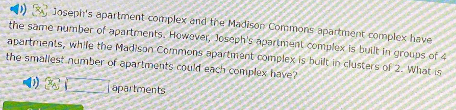 ) Joseph's apartment complex and the Madison Commons apartment complex have 
the same number of apartments. However, Joseph's apartment complex is built in groups of 4
apartments, while the Madison Commons apartment complex is built in clusters of 2. What is 
the smallest number of apartments could each complex have?
x_A□ apartments